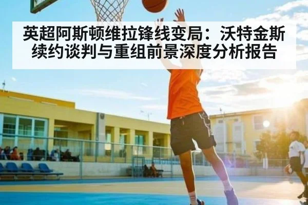英超阿斯顿维拉锋线变局：沃特金斯续约谈判与重组前景深度分析报告